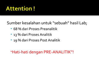 Sumber kesalahan untuk “sebuah” hasil Lab;
 68 % dari Proses Preanalitik
 13 % dari Proses Analitik
 19 % dari Proses Post Analitik
“Hati-hati dengan PRE-ANALITIK”!
 