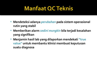  Mendeteksi adanya perubahan pada sistem operasional
rutin yang stabil
 Memberikan alarm sedini mungkin bila terjadi kesalahan
yang signifikan
 Menjamin hasil lab yang dilaporkan mendekati “true
value” untuk membantu klinisi membuat keputusan
suatu diagnosa
 