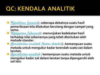  Ketelitian (presisi) : seberapa dekatnya suatu hasil
pemeriksaan bila dilakukan berulang dengan sampel yang
sama.
 Ketepatan (akurasi) : menunjukan kedekatan hasil
terhadap nilai sebenarnya yang telah dtentukan oleh
metode standar.
 Sensitivitas analitik (batas deteksi) : kemampuan suatu
metoda untuk mengukur kadar terendah suatu zat dalam
larutan.
 Spesifisitas analitik : kemampuan suatu metoda untuk
mengukur kadar zat dalam larutan tanpa dipengaruhi oleh
zat lain.
 