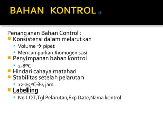 Penanganan Bahan Control :
 Konsistensi dalam melarutkan
 Volume  pipet
 Mencampurkan /homogenisasi
 Penyimpanan bahan kontrol
 2-8ºC
 Hindari cahaya matahari
 Stabilitas setelah pelarutan
 12-25ºC4 jam
 Labelling
 No LOT,Tgl Pelarutan,Exp Date,Nama kontrol
 