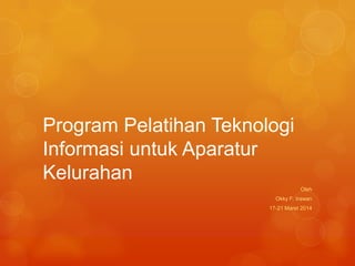 Program Pelatihan Teknologi
Informasi untuk Aparatur
Kelurahan
Oleh
Okky F. Irawan
17-21 Maret 2014
 