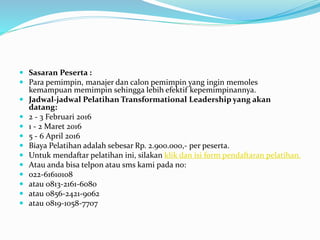  Sasaran Peserta :
 Para pemimpin, manajer dan calon pemimpin yang ingin memoles
kemampuan memimpin sehingga lebih efektif kepemimpinannya.
 Jadwal-jadwal Pelatihan Transformational Leadership yang akan
datang:
 2 - 3 Februari 2016
 1 - 2 Maret 2016
 5 - 6 April 2016
 Biaya Pelatihan adalah sebesar Rp. 2.900.000,- per peserta.
 Untuk mendaftar pelatihan ini, silakan klik dan isi form pendaftaran pelatihan.
 Atau anda bisa telpon atau sms kami pada no:
 022-61610108
 atau 0813-2161-6080
 atau 0856-2421-9062
 atau 0819-1058-7707
 