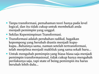  Tanpa transformasi, pemahaman teori hanya pada level
logical, dan itu tidak cukup untuk membekali anda
menjadi pemimpin yang unggul.
 Sekilas Kepemimpinan Transformasi.
 Transformasi adalah perubahan radikal, bagaikan
kepompong yang berubah drastis menjadi kupu-
kupu…Bahannya sama, namun setelah tertransformasi,
telah menjelma menjadi makhluk yang sama sekali baru...
 Untuk mengubah pemimpin yang biasa-biasa saja menjadi
pemimpin transformasional, tidak cukup hanya mengubah
perilakunya saja, tapi state of being pemimpin itu harus
berubah lebih dulu…
 