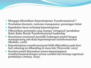  Mengapa dibutuhkan Kepemimpinan Transformasional ?
 Perubahan dramatis, tuntutan transparansi, persaingan hebat
 Kepedulian besar terhadap kepemimpinan
 Dibutuhkan pemimpin yang mampu ‘mengawal’ perubahan
Bukti-Bukti Ilmiah Transformational leadership
 Kecerdasan emosional memiliki hubungan positif dengan
masingmasing sub skala kepemimpinan transformasional
(Barbuto, 2006)
 Kepemimpinan transformasional lebih dibutuhkan pada hari-
hari sekarang ini dibanding di masa lalu (Newcomb, 2005)
 Korelasi positif ditemukan antara kepemimpinan
transformasional dengan semua variabel dari konsep organisasi
pembelajar (Amitay, 2005).
 