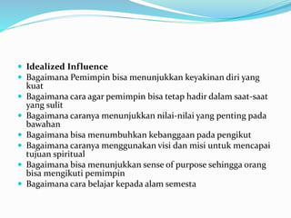  Idealized Influence
 Bagaimana Pemimpin bisa menunjukkan keyakinan diri yang
kuat
 Bagaimana cara agar pemimpin bisa tetap hadir dalam saat-saat
yang sulit
 Bagaimana caranya menunjukkan nilai-nilai yang penting pada
bawahan
 Bagaimana bisa menumbuhkan kebanggaan pada pengikut
 Bagaimana caranya menggunakan visi dan misi untuk mencapai
tujuan spiritual
 Bagaimana bisa menunjukkan sense of purpose sehingga orang
bisa mengikuti pemimpin
 Bagaimana cara belajar kepada alam semesta
 