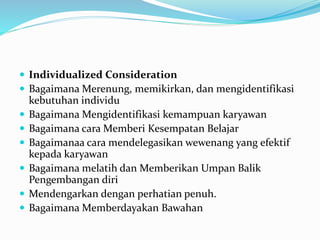  Individualized Consideration
 Bagaimana Merenung, memikirkan, dan mengidentifikasi
kebutuhan individu
 Bagaimana Mengidentifikasi kemampuan karyawan
 Bagaimana cara Memberi Kesempatan Belajar
 Bagaimanaa cara mendelegasikan wewenang yang efektif
kepada karyawan
 Bagaimana melatih dan Memberikan Umpan Balik
Pengembangan diri
 Mendengarkan dengan perhatian penuh.
 Bagaimana Memberdayakan Bawahan
 