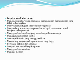  Inspirational Motivation
 Menginspirasi karyawan mencapai kemungkinan-kemungkinan yang
tidak terbayangkan.
 Menyelaraskan tujuan individu dan organisasi
 Memandang ancaman dan persoalan sebagai kesempatan untuk
belajar dan berprestasi
 Menggunakan kata-kata yang membangkitkan semangat
 Menggunakan simbol-simbol
 Menampilkan visi yang menggairahkan
 Menantang karyawan dengan standar yang tinggi
 Berbicara optimis dan antusias
 Menjadi role model bagi karyawan
 Menggunakan metafora
 Menjadi mentor
 