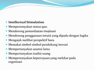  Intellectual Stimulation
 Mempertanyakan status quo.
 Mendorong pemanfaatan imajinasi
 Mendorong penggunaan intuisi yang dipadu dengan logika
 Mengajak melihat perspektif baru
 Memakai simbol-simbol pendukung inovasi
 Mempertanyakan asumsi lama
 Mempertanyakan tradisi usang
 Mempertanyakan kepercayaan yang melekat pada
organisasi
 