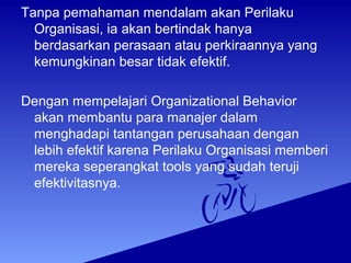Tanpa pemahaman mendalam akan Perilaku
Organisasi, ia akan bertindak hanya
berdasarkan perasaan atau perkiraannya yang
kemungkinan besar tidak efektif.
Dengan mempelajari Organizational Behavior
akan membantu para manajer dalam
menghadapi tantangan perusahaan dengan
lebih efektif karena Perilaku Organisasi memberi
mereka seperangkat tools yang sudah teruji
efektivitasnya.
 