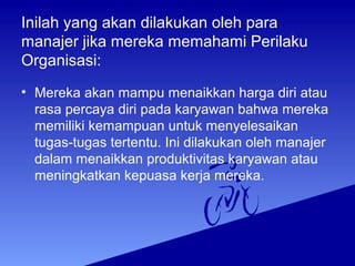 Inilah yang akan dilakukan oleh para
manajer jika mereka memahami Perilaku
Organisasi:
• Mereka akan mampu menaikkan harga diri atau
rasa percaya diri pada karyawan bahwa mereka
memiliki kemampuan untuk menyelesaikan
tugas-tugas tertentu. Ini dilakukan oleh manajer
dalam menaikkan produktivitas karyawan atau
meningkatkan kepuasa kerja mereka.
 
