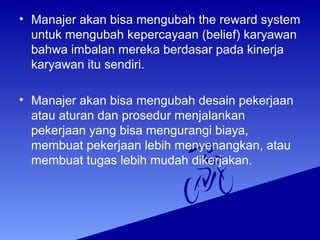 • Manajer akan bisa mengubah the reward system
untuk mengubah kepercayaan (belief) karyawan
bahwa imbalan mereka berdasar pada kinerja
karyawan itu sendiri.
• Manajer akan bisa mengubah desain pekerjaan
atau aturan dan prosedur menjalankan
pekerjaan yang bisa mengurangi biaya,
membuat pekerjaan lebih menyenangkan, atau
membuat tugas lebih mudah dikerjakan.
 