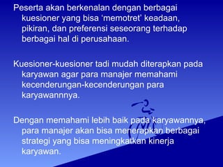 Peserta akan berkenalan dengan berbagai
kuesioner yang bisa ‘memotret’ keadaan,
pikiran, dan preferensi seseorang terhadap
berbagai hal di perusahaan.
Kuesioner-kuesioner tadi mudah diterapkan pada
karyawan agar para manajer memahami
kecenderungan-kecenderungan para
karyawannnya.
Dengan memahami lebih baik pada karyawannya,
para manajer akan bisa menerapkan berbagai
strategi yang bisa meningkatkan kinerja
karyawan.
 