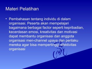 Materi Pelatihan
• Pembahasan tentang individu di dalam
organisasi. Peserta akan mempelajari
bagaimana berbagai factor seperti kepribadian,
kecerdasan emosi, kreativitas dan motivasi
dapat membantu organisasi dan anggota
organisasi men-channel upaya dan perilaku
mereka agar bisa mempertinggi efektivitas
organisasi
 