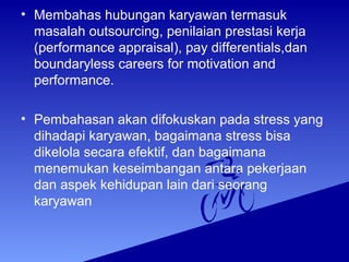 • Membahas hubungan karyawan termasuk
masalah outsourcing, penilaian prestasi kerja
(performance appraisal), pay differentials,dan
boundaryless careers for motivation and
performance.
• Pembahasan akan difokuskan pada stress yang
dihadapi karyawan, bagaimana stress bisa
dikelola secara efektif, dan bagaimana
menemukan keseimbangan antara pekerjaan
dan aspek kehidupan lain dari seorang
karyawan
 