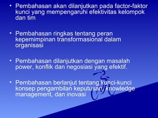 • Pembahasan akan dilanjutkan pada factor-faktor
kunci yang mempengaruhi efektivitas kelompok
dan tim
• Pembahasan ringkas tentang peran
kepemimpinan transformasional dalam
organisasi
• Pembahasan dilanjutkan dengan masalah
power, konflik dan negosiasi yang efektif.
• Pembahasan berlanjut tentang kunci-kunci
konsep pengambilan keputusan, knowledge
management, dan inovasi
 