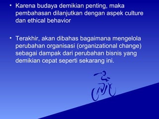• Karena budaya demikian penting, maka
pembahasan dilanjutkan dengan aspek culture
dan ethical behavior
• Terakhir, akan dibahas bagaimana mengelola
perubahan organisasi (organizational change)
sebagai dampak dari perubahan bisnis yang
demikian cepat seperti sekarang ini.
 
