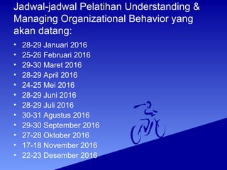 Jadwal-jadwal Pelatihan Understanding &
Managing Organizational Behavior yang
akan datang:
• 28-29 Januari 2016
• 25-26 Februari 2016
• 29-30 Maret 2016
• 28-29 April 2016
• 24-25 Mei 2016
• 28-29 Juni 2016
• 28-29 Juli 2016
• 30-31 Agustus 2016
• 29-30 September 2016
• 27-28 Oktober 2016
• 17-18 November 2016
• 22-23 Desember 2016
 