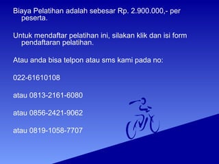 Biaya Pelatihan adalah sebesar Rp. 2.900.000,- per
peserta.
Untuk mendaftar pelatihan ini, silakan klik dan isi form
pendaftaran pelatihan.
Atau anda bisa telpon atau sms kami pada no:
022-61610108
atau 0813-2161-6080
atau 0856-2421-9062
atau 0819-1058-7707
 