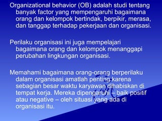 Organizational behavior (OB) adalah studi tentang
banyak factor yang mempengaruhi bagaimana
orang dan kelompok bertindak, berpikir, merasa,
dan tanggap terhadap pekerjaan dan organisasi.
Perilaku organisasi ini juga mempelajari
bagaimana orang dan kelompok menanggapi
perubahan lingkungan organisasi.
Memahami bagaimana orang-orang berperilaku
dalam organisasi amatlah penting karena
sebagian besar waktu karyawan dihabiskan di
tempat kerja. Mereka dipengaruhi – baik positif
atau negative – oleh situasi yang ada di
organisasi itu.
 