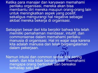 Ketika para manajer dan karyawan memahami
perilaku organisasi, mereka akan bisa
membantu diri mereka maupun orang-orang lain
untuk meningkatkan aspek yang positif,
sekaligus mengurangi hal negative sebagai
akibat mereka bekerja di organisasi.
Sebagian besar dari kita berpikir bahwa kita telah
memiliki pemahaman mendasar, intuitif, dan
commonsense dalam memahami perilaku
manusia di organisasi. Hal ini wajar saja karena
kita adalah manusia dan telah berpengalaman
dalam pekerjaan.
Namun intuisi dan common sense kita sering
salah, dan kita tidak benar-benar memahami
mengapa orang bertindak dan bereaksi
terhadap satu hal.
 