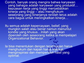 Contoh, banyak orang mengira bahwa karyawan
yang bahagia adalah karyawan yang produktif…
kepuasan kerja yang tinggi menyebabkan
kinerja yang tinggi – atau menghukum
seseorang yang kinerjanya rendah terus adalah
cara bagus untuk meningkatkan kinerja…
Itu semua adalah kepercayaan, belief, yang
mungkin salah atau benar namun menuntut
kondisi yang khusus…Inilah yang akan
diperoleh oleh seseorang ketika ia mempelajari
Organizational Behavior.
Ia bisa menentukan dengan tepat kapan harus
menghukum dan kapan harus memuji,
menginspirasi dan memperoleh hasil yang
optimal.
 