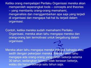 Ketika orang mempelajari Perilaku Organisasi mereka akan
memperoleh seperangkat tools – concepts and theories
– yang membantu orang-orang memahami,
menganalisis dan menggambarkan apa saja yang terjadi
di organisasi dan mengapa hal-hal itu terjadi dalam
organisasi.
Contoh, ketika mereka sudah memahami Perilaku
Organisasi, mereka akan tahu mengapa mereka dan
orang-orang lain termotivasi untuk bergabung dalam
organisasi.
Mereka akan tahu mengapa mereka merasa bahagia atau
sedih dengan pekerjaan mereka. Mereka akan tahu
mengapa ada orang-orang yang tahan bekerja selama
30 tahun, sedangkan lainnya tidak kerasan bekerja,
walau dia hanya bekerja satu tahun saja.
 