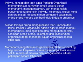 Intinya, konsep dan teori pada Perilaku Organisasi
memungkinkan karyawan untuk secara benar
memahami, menggambarkan, dan menganalisis
bagaimana karakteristik individu, kelompok, situasi kerja
dan organisasi itu sendiri mempengaruhi bagaimana
orang-orang merasa dan bertindak di dalam organisasi
Alasan lainnya orang menggunakan teori, konsep dan
teknik Perilaku Organisasi adalah agar mereka mampu
memperbaiki, meningkatkan atau mengubah perilaku
sehingga orang-orang, kelompok dan keseluruhan
organisasi dapat mencapai tujuan organisasi secara
lebih baik…
Memahami pengetahuan Organizational Behavior penting
bagi semua karyawan di setiap level organisasi karena
hal itu membuat mereka bisa mengapresiasi situasi
pekerjaan secara lebih baik.
 