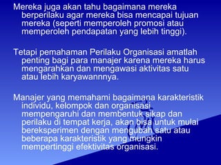 Mereka juga akan tahu bagaimana mereka
berperilaku agar mereka bisa mencapai tujuan
mereka (seperti memperoleh promosi atau
memperoleh pendapatan yang lebih tinggi).
Tetapi pemahaman Perilaku Organisasi amatlah
penting bagi para manajer karena mereka harus
mengarahkan dan mengawasi aktivitas satu
atau lebih karyawannnya.
Manajer yang memahami bagaimana karakteristik
individu, kelompok dan organisasi
mempengaruhi dan membentuk sikap dan
perilaku di tempat kerja, akan bisa untuk mulai
bereksperimen dengan mengubah satu atau
beberapa karakteristik yang mungkin
mempertinggi efektivitas organisasi.
 