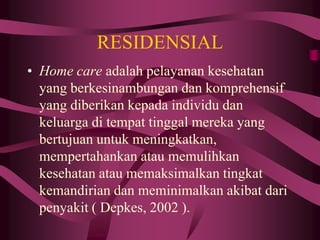 RESIDENSIAL
• Home care adalah pelayanan kesehatan
yang berkesinambungan dan komprehensif
yang diberikan kepada individu dan
keluarga di tempat tinggal mereka yang
bertujuan untuk meningkatkan,
mempertahankan atau memulihkan
kesehatan atau memaksimalkan tingkat
kemandirian dan meminimalkan akibat dari
penyakit ( Depkes, 2002 ).
 
