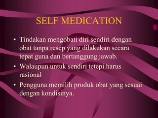 SELF MEDICATION
• Tindakan mengobati diri sendiri dengan
obat tanpa resep yang dilakukan secara
tepat guna dan bertanggung jawab.
• Walaupun untuk sendiri tetepi harus
rasional
• Pengguna memilih produk obat yang sesuai
dengan kondisinya.
 
