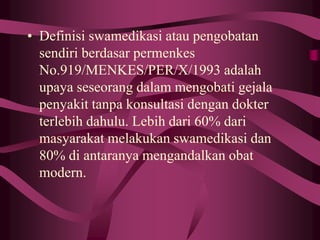 • Definisi swamedikasi atau pengobatan
sendiri berdasar permenkes
No.919/MENKES/PER/X/1993 adalah
upaya seseorang dalam mengobati gejala
penyakit tanpa konsultasi dengan dokter
terlebih dahulu. Lebih dari 60% dari
masyarakat melakukan swamedikasi dan
80% di antaranya mengandalkan obat
modern.
 
