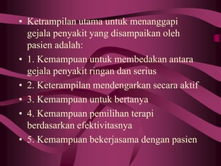 • Ketrampilan utama untuk menanggapi
gejala penyakit yang disampaikan oleh
pasien adalah:
• 1. Kemampuan untuk membedakan antara
gejala penyakit ringan dan serius
• 2. Keterampilan mendengarkan secara aktif
• 3. Kemampuan untuk bertanya
• 4. Kemampuan pemilihan terapi
berdasarkan efektivitasnya
• 5. Kemampuan bekerjasama dengan pasien
 