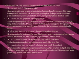 Salah satu teknik yang bisa digunakan adalah metode WWHAM yaitu:
• W – who is it for ? (Siapa yang sakit)
siapa yang sakit, usia berapa, apakah dalam keadaan hamil/menyusui. Bila yang
datang adalah pasien sendiri, bisa dilihat penampilan fisiknya untuk membantu
penilaian kondisi pasien (ruam kulit, pucat, keringat berlebihan dan lain-lain)
• W – what are the symptoms ? (apa gejalanya)
Perlu ditanyakan gejala/keluhan penderita, dan tim farmasi harus tahu gejala-gejala
yang perlu diwaspadai. Dengan memperhatikan gejala yang perlu diwaspadai, dapat
ditentukan dengan tepat apakah pasien harus diberi rekomendasi, atau dirujuk ke
dokter.
• H -how long have the symptoms ? (berapa lama gejala diderita)
Ditanyakan jangka waktu gejala yang dikeluhkan pasien, bagaimana perkembangan
kondisi pasien saat ini, apakah pasien juga menderita penyakit lain
• A -actions taken so far ? (tindakan apa yang sudah dilakukan)
Perlu ditanyakan tindakan pengobatan yang sudah dilakukan dsb.
• M -medications they are taking ? (obat apa yang sudah digunakan)
Ditanyakan obat yang sudah digunakan untuk mengatasi keluhan, meliputi obat bebas
/ bebas terbatas, obat yang diresepkan, maupun obat tradisional. Ditanyakan apakah
pasien juga minum obat untuk penyakit lain.
 