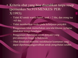 • Kriteria obat yang bisa diserahkan tanpa resep
(permenkes No.919/MENKES/ PER/
X/1993):
– Tidak KI untuk wanita hamil, anak < 2 thn, dan orang tua
>65 thn.
– Tidak memberikan resiko pada kelanjutan penyakit
– Penggunaan tidak memerlukan cara/alat khusus yg harus
dilakukan tenaga kesehatan
– Penggunaan diperlukan untuk penyakit yang
prevalensinya tinggi di Indonesia
– Obat dimaksud memiliki rasiokhasiat keamanan yang
dapat dipertanggungjawabkan untuk pengobatan sendiri.
 