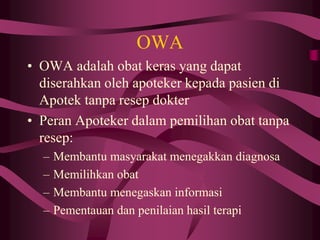 OWA
• OWA adalah obat keras yang dapat
diserahkan oleh apoteker kepada pasien di
Apotek tanpa resep dokter
• Peran Apoteker dalam pemilihan obat tanpa
resep:
– Membantu masyarakat menegakkan diagnosa
– Memilihkan obat
– Membantu menegaskan informasi
– Pementauan dan penilaian hasil terapi
 
