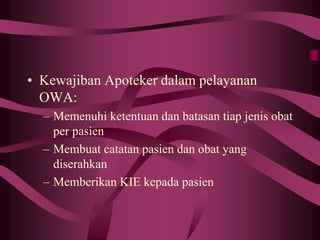 • Kewajiban Apoteker dalam pelayanan
OWA:
– Memenuhi ketentuan dan batasan tiap jenis obat
per pasien
– Membuat catatan pasien dan obat yang
diserahkan
– Memberikan KIE kepada pasien
 