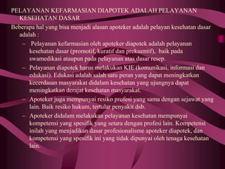 PELAYANAN KEFARMASIAN DIAPOTEK ADALAH PELAYANAN
KESEHATAN DASAR
Beberapa hal yang bisa menjadi alasan apoteker adalah pelayan kesehatan dasar
adalah :
– Pelayanan kefarmasian oleh apoteker diapotek adalah pelayanan
kesehatan dasar (promotif, kuratif dan prekuentif), baik pada
swamedikasi ataupun pada pelayanan atas dasar resep.
– Pelayanan diapotek harus melakukan KIE (komunikasi, informasi dan
edukasi). Edukasi adalah salah satu peran yang dapat meningkatkan
kecerdasan masyarakat didalam kesehatan yang ujungnya dapat
meningkatkan derajat kesehatan masyarakat.
– Apoteker juga mempunyai resiko profesi yang sama dengan sejawat yang
lain. Baik resiko hukum, tertular penyakit dsb.
– Apoteker didalam melakukan pelayanan kesehatan mempunyai
kompetensi yang spesifik yang setara dengan profesi lain. Kompetensi
inilah yang menjadikan dasar profesionalisme apoteker diapotek, dan
kompetensi yang spesifik ini yang tidak dipunyai oleh tenaga kesehatan
lain.
 