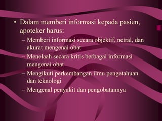 • Dalam memberi informasi kepada pasien,
apoteker harus:
– Memberi informasi secara objektif, netral, dan
akurat mengenai obat
– Menelaah secara kritis berbagai informasi
mengenai obat
– Mengikuti perkembangan ilmu pengetahuan
dan teknologi
– Mengenal penyakit dan pengobatannya
 