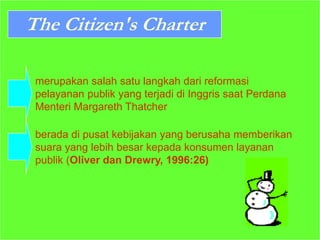 The Citizen's Charter
merupakan salah satu langkah dari reformasi
pelayanan publik yang terjadi di Inggris saat Perdana
Menteri Margareth Thatcher
berada di pusat kebijakan yang berusaha memberikan
suara yang lebih besar kepada konsumen layanan
publik (Oliver dan Drewry, 1996:26)
 