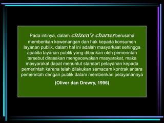 Pada intinya, dalam citizen's charter berusaha
memberikan kewenangan dan hak kepada konsumen
layanan publik, dalam hal ini adalah masyarkaat sehingga
apabila layanan publik yang diberikan oleh pemerintah
tersebut dirasakan mengecewakan masyarakat, maka
masyarakat dapat menuntut standart pelayanan kepada
pemerintah karena telah dilakukan semacam kontrak antara
pemerintah dengan publik dalam memberikan pelayanannya
(Oliver dan Drewry, 1996)
 