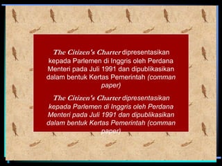 The Citizen's Charter dipresentasikan
kepada Parlemen di Inggris oleh Perdana
Menteri pada Juli 1991 dan dipublikasikan
dalam bentuk Kertas Pemerintah (comman
paper)
The Citizen's Charter dipresentasikan
kepada Parlemen di Inggris oleh Perdana
Menteri pada Juli 1991 dan dipublikasikan
dalam bentuk Kertas Pemerintah (comman
paper)
 