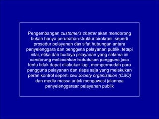 Pengembangan customer's charter akan mendorong
bukan hanya perubahan struktur birokrasi, seperti
prosedur pelayanan dan sifat hubungan antara
penyelenggara dan pengguna pelayanan publik, tetapi
nilai, etika dan budaya pelayanan yang selama ini
cenderung melecehkan kedudukan pengguna jasa
tentu tidak dapat dilakukan lagi, mempermudah para
pengguna pelayanan dan siapa saja yang melakukan
peran kontrol seperti civil society organization (CSO)
dan media massa untuk mengawasi jalannya
penyelenggaraan pelayanan publik
 