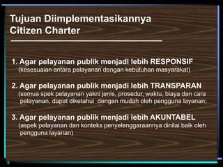 Tujuan Diimplementasikannya
Citizen Charter
1. Agar pelayanan publik menjadi lebih RESPONSIF
(kesesuaian antara pelayanan dengan kebutuhan masyarakat)
2. Agar pelayanan publik menjadi lebih TRANSPARAN
(semua spek pelayanan yakni jenis, prosedur, waktu, biaya dan cara
pelayanan, dapat diketahui dengan mudah oleh pengguna layanan)
3. Agar pelayanan publik menjadi lebih AKUNTABEL
(aspek pelayanan dan konteks penyelenggaraannya dinilai baik oleh
pengguna layanan)
 