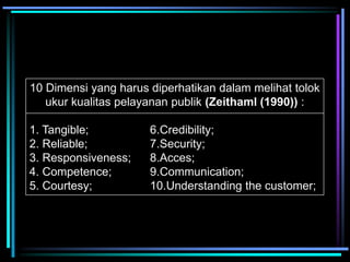 10 Dimensi yang harus diperhatikan dalam melihat tolok
ukur kualitas pelayanan publik (Zeithaml (1990)) :
1. Tangible; 6.Credibility;
2. Reliable; 7.Security;
3. Responsiveness; 8.Acces;
4. Competence; 9.Communication;
5. Courtesy; 10.Understanding the customer;
 