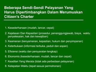 Beberapa Sendi-Sendi Pelayanan Yang
Harus Dipertimbangkan Dalam Merumuskan
Citizen’s Charter
1. Kesederhanaan (mudah, lancar, cepat)
2. Kejelasan Dan Kepastian (prosedur, penanggungjawab, biaya, waktu
penyelesaian, hak dan kewajiban)
3. Keamanan (kenyamanan, kepastian, hukum dan penyimpanan)
4. Keterbukaan (informasi terbuka, peduli dan sopan)
5. Efisiensi (waktu dan persyaratan lengkap)
6. Ekonomis (kesederhanaan, mudah, lancar dan cepat)
7. Keadilan Yang Merata (tidak ada perbedaan pelayanan)
8. Ketepatan Waktu (tepat sesuai permohonan)
 