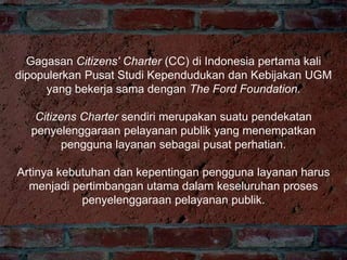 Gagasan Citizens' Charter (CC) di Indonesia pertama kali
dipopulerkan Pusat Studi Kependudukan dan Kebijakan UGM
yang bekerja sama dengan The Ford Foundation.
Citizens Charter sendiri merupakan suatu pendekatan
penyelenggaraan pelayanan publik yang menempatkan
pengguna layanan sebagai pusat perhatian.
Artinya kebutuhan dan kepentingan pengguna layanan harus
menjadi pertimbangan utama dalam keseluruhan proses
penyelenggaraan pelayanan publik.
 