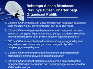 Beberapa Alasan Mendasar
Perlunya Citizen Charter bagi
Organisasi Publik
1. Citizens' Charter diperlukan untuk memberikan kepastian pelayanan
yang meliputi waktu/ biaya/ prosedur, dan cara pelayanan
2. Citizens' Charter dapat memberikan informasi mengenai hak dan
kewajiban pengguna layanan/penyedia pelayanan, dan stakeholder
lainnya dalam keseluruhan proses penyelenggaraan pelayanan
3. Citizens' Charter memberikan kemudahan bagi pengguna layanan
warga dan stakeholders lainnya untuk mengontrol praktik
penyelenggaraan pelayanan
4. Citizens' Charter mempermudah manajemen pelayanan dalam
memperbaiki kinerja penyelenggaraan pelayanan
5. Citizens' Charter dapat membantu manajemen pelayanan untuk
mengidentifikasikan kebutuhan dan aspirasi pengguna layanan dan
stakeholder lainnya
 
