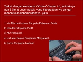Terkait dengan eksistensi Citizens' Charter ini, setidaknya
ada 5 (lima) unsur pokok yang keberadaannya sangat
menentukan keberhasilannya, yaitu :
1. Visi Misi dari Instansi Penyedia Pelayanan Publik
2. Standar Pelayanan Publik
3. Alur Pelayanan
4. Unit atau Bagian Pengaduan Masyarakat
5. Survei Pengguna Layanan
 