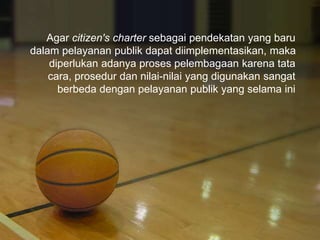 Agar citizen's charter sebagai pendekatan yang baru
dalam pelayanan publik dapat diimplementasikan, maka
diperlukan adanya proses pelembagaan karena tata
cara, prosedur dan nilai-nilai yang digunakan sangat
berbeda dengan pelayanan publik yang selama ini
 