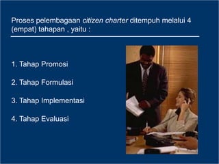 Proses pelembagaan citizen charter ditempuh melalui 4
(empat) tahapan , yaitu :
1. Tahap Promosi
2. Tahap Formulasi
3. Tahap Implementasi
4. Tahap Evaluasi
 
